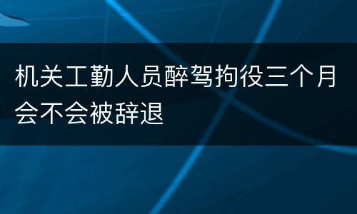 机关工勤人员醉驾拘役三个月会不会被辞退