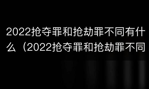 2022抢夺罪和抢劫罪不同有什么（2022抢夺罪和抢劫罪不同有什么影响）