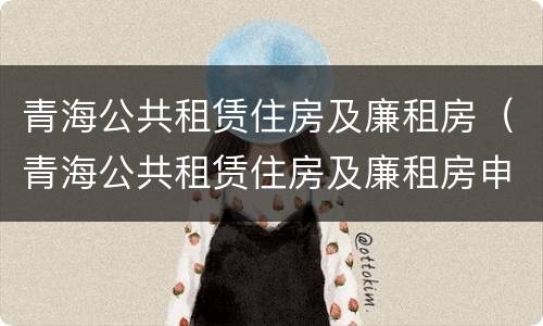 青海公共租赁住房及廉租房（青海公共租赁住房及廉租房申请条件）