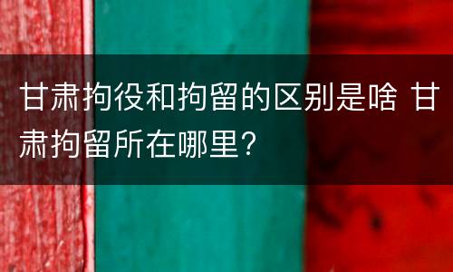 甘肃拘役和拘留的区别是啥 甘肃拘留所在哪里?