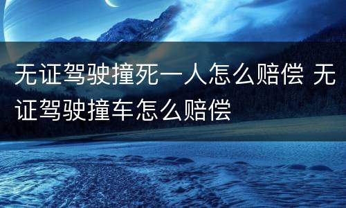 无证驾驶撞死一人怎么赔偿 无证驾驶撞车怎么赔偿