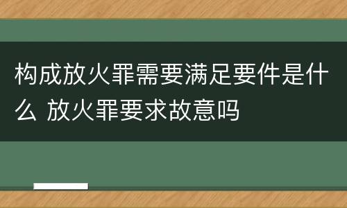 构成放火罪需要满足要件是什么 放火罪要求故意吗