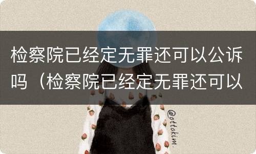 检察院已经定无罪还可以公诉吗（检察院已经定无罪还可以公诉吗知乎）