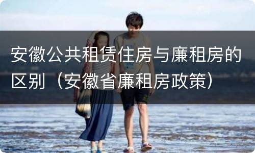 安徽公共租赁住房与廉租房的区别（安徽省廉租房政策）