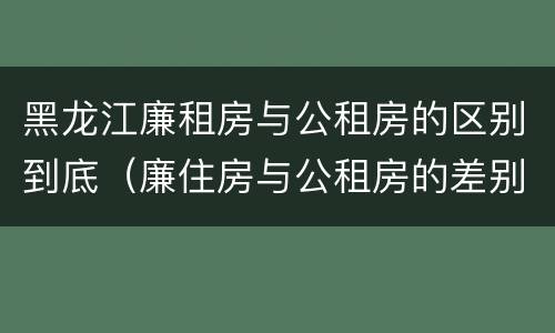 黑龙江廉租房与公租房的区别到底（廉住房与公租房的差别）
