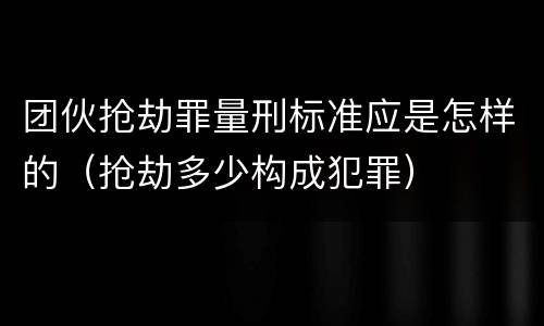 团伙抢劫罪量刑标准应是怎样的（抢劫多少构成犯罪）