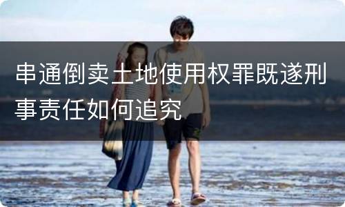 串通倒卖土地使用权罪既遂刑事责任如何追究