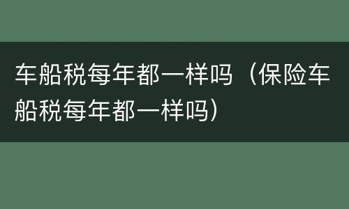 车船税每年都一样吗（保险车船税每年都一样吗）