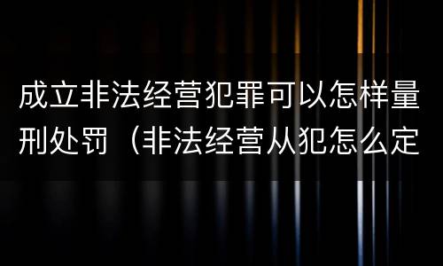 成立非法经营犯罪可以怎样量刑处罚（非法经营从犯怎么定罪）