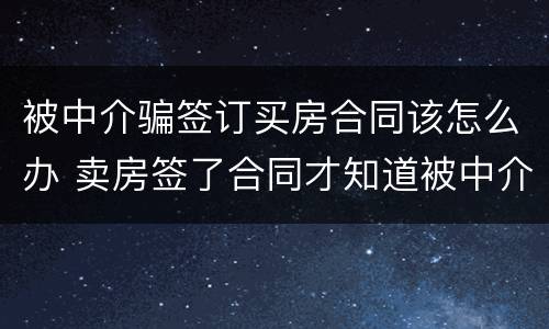 被中介骗签订买房合同该怎么办 卖房签了合同才知道被中介骗了怎么办