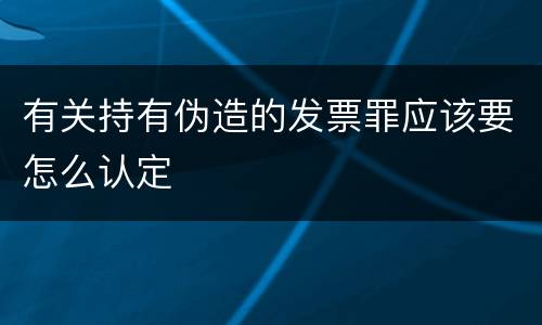有关持有伪造的发票罪应该要怎么认定