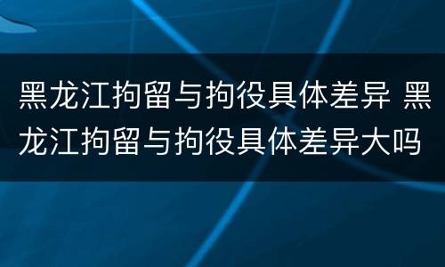 黑龙江拘留与拘役具体差异 黑龙江拘留与拘役具体差异大吗