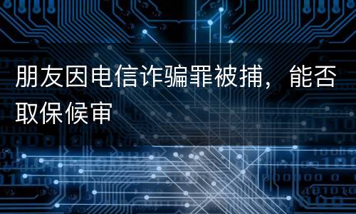 朋友因电信诈骗罪被捕，能否取保候审
