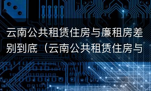 云南公共租赁住房与廉租房差别到底（云南公共租赁住房与廉租房差别到底是什么）