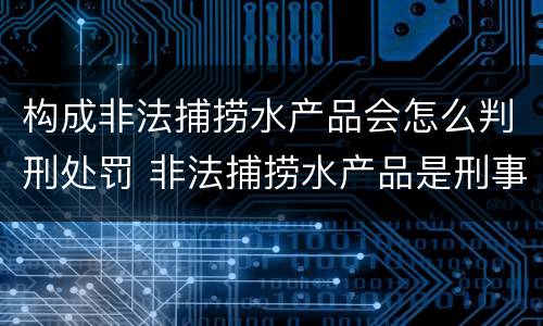 构成非法捕捞水产品会怎么判刑处罚 非法捕捞水产品是刑事案件吗