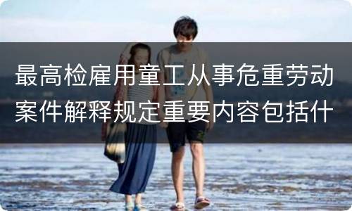 最高检雇用童工从事危重劳动案件解释规定重要内容包括什么