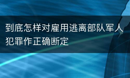 到底怎样对雇用逃离部队军人犯罪作正确断定