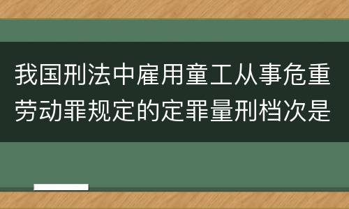 我国刑法中雇用童工从事危重劳动罪规定的定罪量刑档次是怎样的