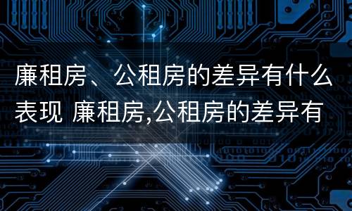 廉租房、公租房的差异有什么表现 廉租房,公租房的差异有什么表现呢