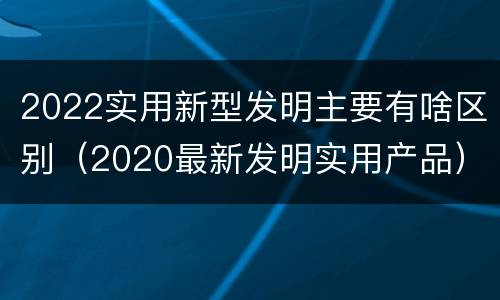 2022实用新型发明主要有啥区别（2020最新发明实用产品）