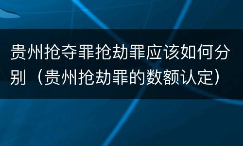 贵州抢夺罪抢劫罪应该如何分别（贵州抢劫罪的数额认定）