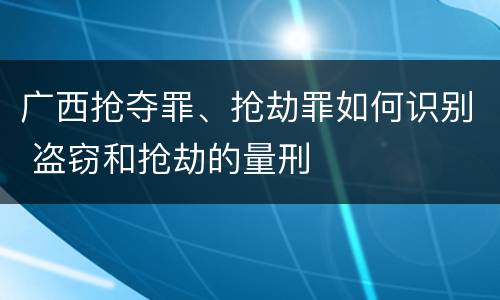 广西抢夺罪、抢劫罪如何识别 盗窃和抢劫的量刑