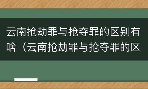 云南抢劫罪与抢夺罪的区别有啥（云南抢劫罪与抢夺罪的区别有啥关系）