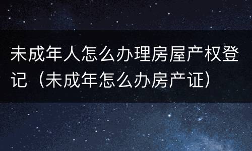 未成年人怎么办理房屋产权登记（未成年怎么办房产证）