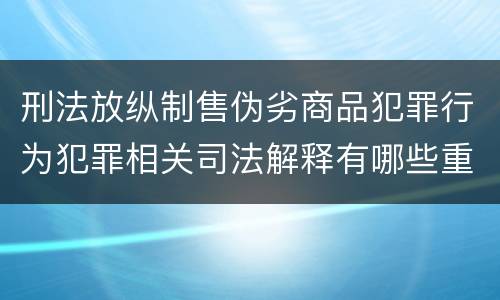 刑法放纵制售伪劣商品犯罪行为犯罪相关司法解释有哪些重要内容