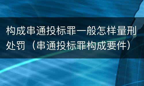 构成串通投标罪一般怎样量刑处罚（串通投标罪构成要件）