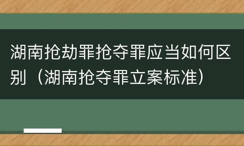 湖南抢劫罪抢夺罪应当如何区别（湖南抢夺罪立案标准）