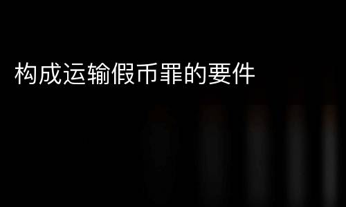 构成运输假币罪的要件