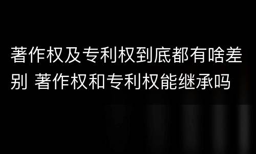 著作权及专利权到底都有啥差别 著作权和专利权能继承吗