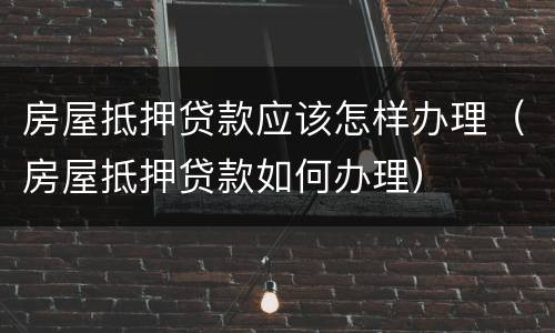 房屋抵押贷款应该怎样办理（房屋抵押贷款如何办理）