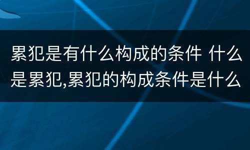 累犯是有什么构成的条件 什么是累犯,累犯的构成条件是什么?