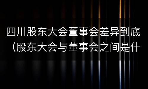 四川股东大会董事会差异到底（股东大会与董事会之间是什么关系）