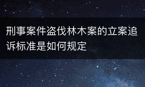 刑事案件盗伐林木案的立案追诉标准是如何规定