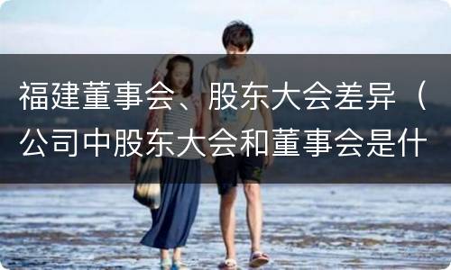 福建董事会、股东大会差异（公司中股东大会和董事会是什么关系）