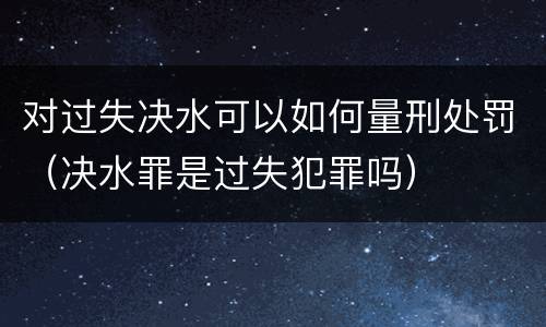 对过失决水可以如何量刑处罚（决水罪是过失犯罪吗）