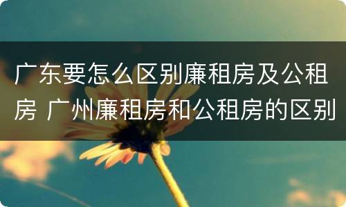 广东要怎么区别廉租房及公租房 广州廉租房和公租房的区别