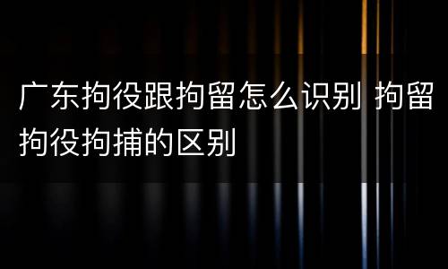 广东拘役跟拘留怎么识别 拘留拘役拘捕的区别