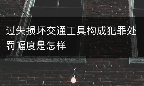 过失损坏交通工具构成犯罪处罚幅度是怎样