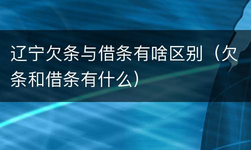 辽宁欠条与借条有啥区别（欠条和借条有什么）