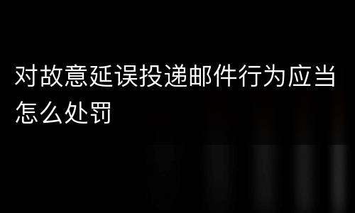 对故意延误投递邮件行为应当怎么处罚