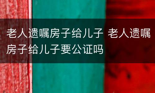 老人遗嘱房子给儿子 老人遗嘱房子给儿子要公证吗