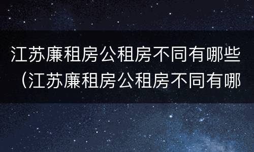 江苏廉租房公租房不同有哪些（江苏廉租房公租房不同有哪些区别）