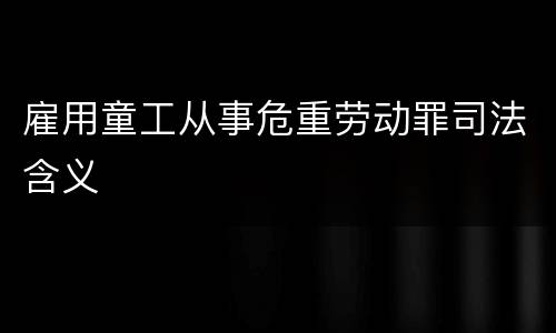 雇用童工从事危重劳动罪司法含义