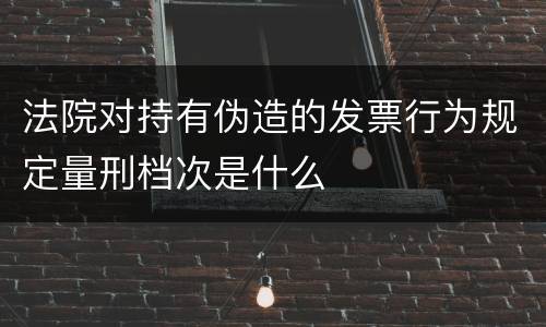 法院对持有伪造的发票行为规定量刑档次是什么