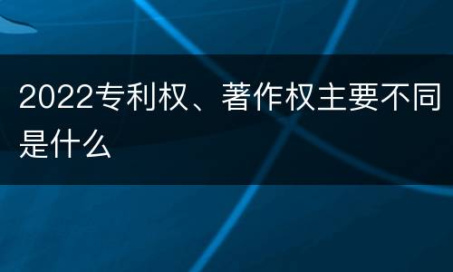 2022专利权、著作权主要不同是什么