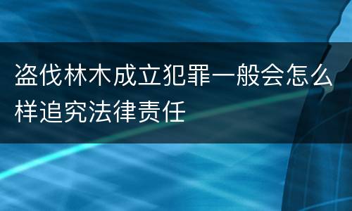 盗伐林木成立犯罪一般会怎么样追究法律责任